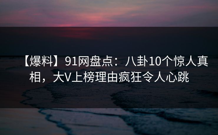 【爆料】91网盘点：八卦10个惊人真相，大V上榜理由疯狂令人心跳