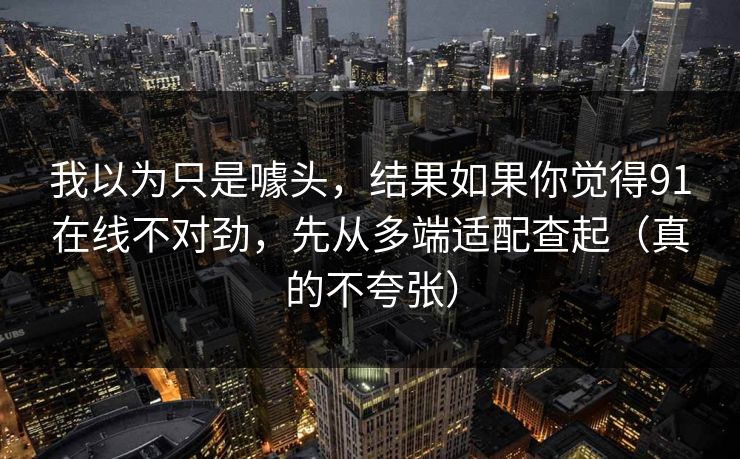 我以为只是噱头，结果如果你觉得91在线不对劲，先从多端适配查起（真的不夸张）