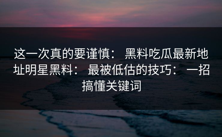 这一次真的要谨慎： 黑料吃瓜最新地址明星黑料： 最被低估的技巧： 一招搞懂关键词