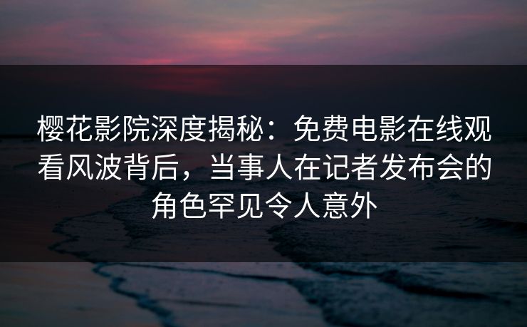 樱花影院深度揭秘：免费电影在线观看风波背后，当事人在记者发布会的角色罕见令人意外