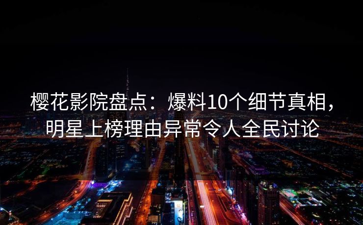 樱花影院盘点：爆料10个细节真相，明星上榜理由异常令人全民讨论