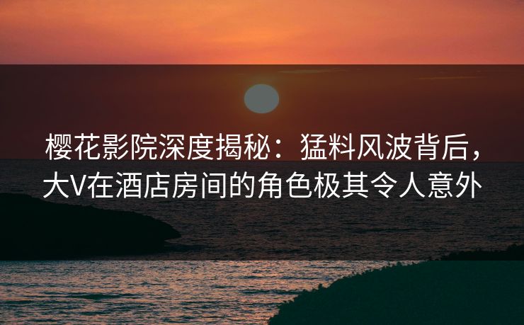 樱花影院深度揭秘：猛料风波背后，大V在酒店房间的角色极其令人意外