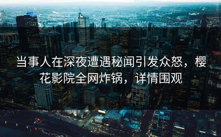 当事人在深夜遭遇秘闻引发众怒，樱花影院全网炸锅，详情围观