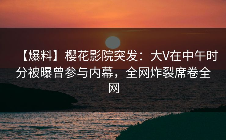 【爆料】樱花影院突发：大V在中午时分被曝曾参与内幕，全网炸裂席卷全网