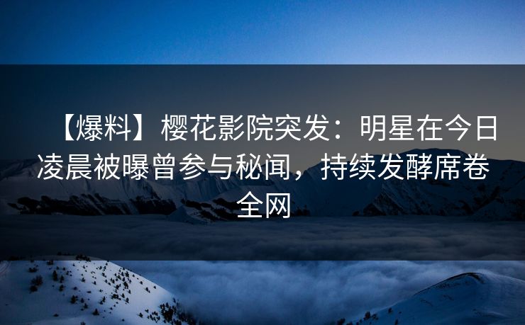 【爆料】樱花影院突发：明星在今日凌晨被曝曾参与秘闻，持续发酵席卷全网