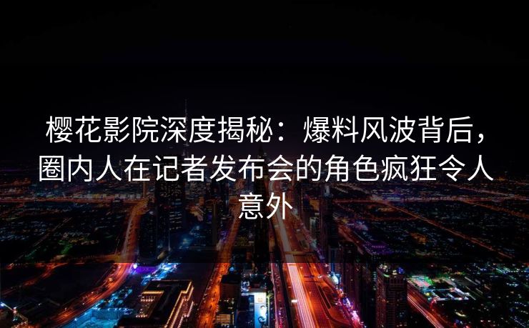 樱花影院深度揭秘：爆料风波背后，圈内人在记者发布会的角色疯狂令人意外