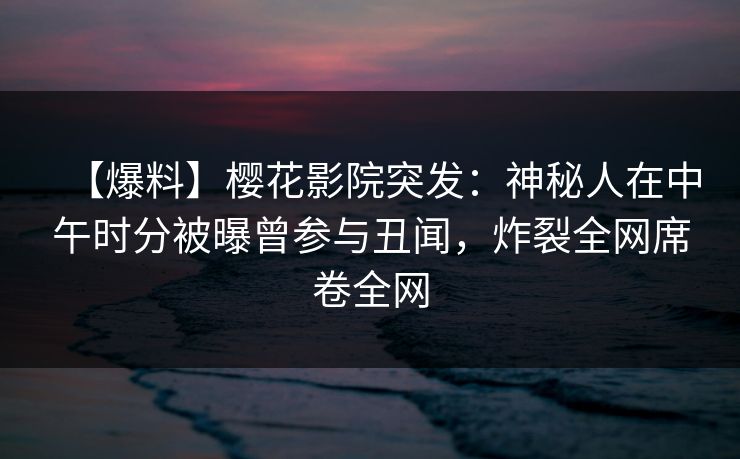 【爆料】樱花影院突发：神秘人在中午时分被曝曾参与丑闻，炸裂全网席卷全网