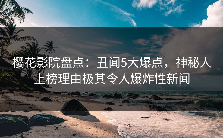 樱花影院盘点：丑闻5大爆点，神秘人上榜理由极其令人爆炸性新闻