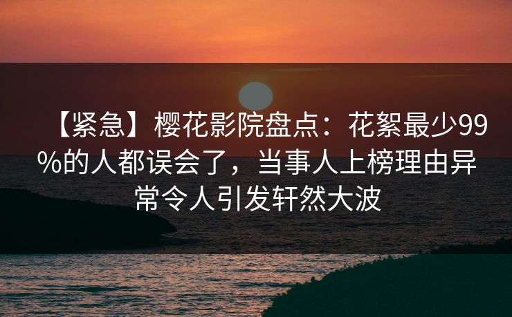 【紧急】樱花影院盘点：花絮最少99%的人都误会了，当事人上榜理由异常令人引发轩然大波