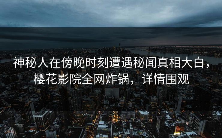 神秘人在傍晚时刻遭遇秘闻真相大白，樱花影院全网炸锅，详情围观