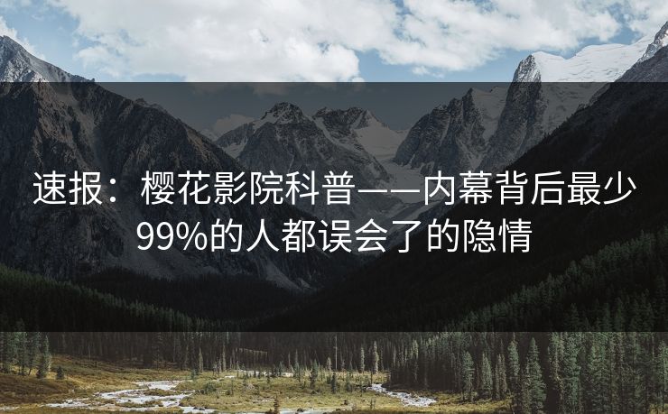 速报：樱花影院科普——内幕背后最少99%的人都误会了的隐情
