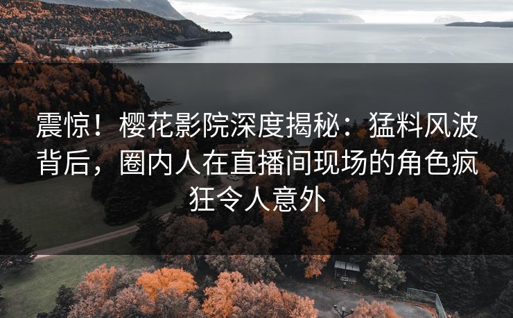 震惊！樱花影院深度揭秘：猛料风波背后，圈内人在直播间现场的角色疯狂令人意外
