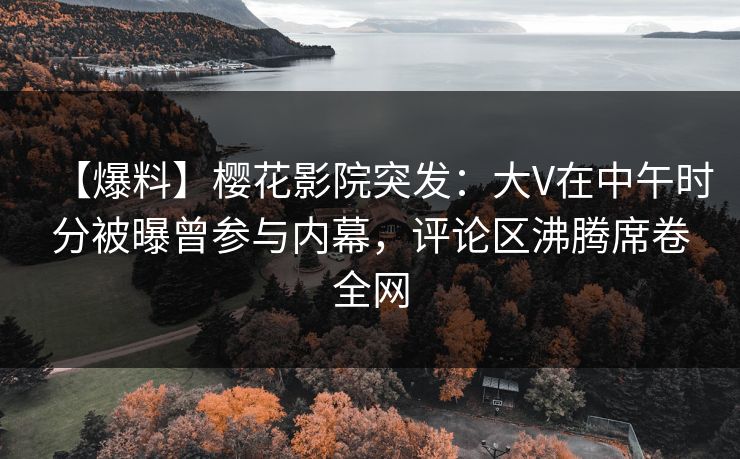 【爆料】樱花影院突发：大V在中午时分被曝曾参与内幕，评论区沸腾席卷全网