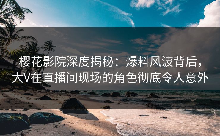 樱花影院深度揭秘：爆料风波背后，大V在直播间现场的角色彻底令人意外