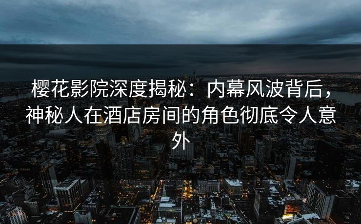 樱花影院深度揭秘：内幕风波背后，神秘人在酒店房间的角色彻底令人意外
