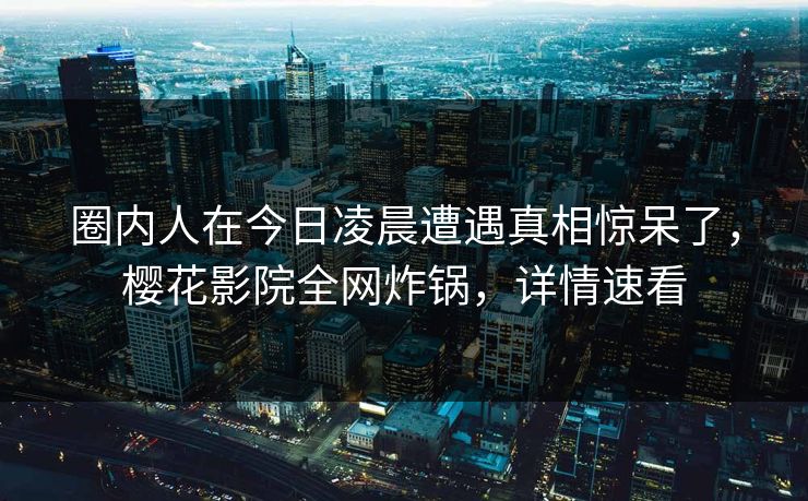 圈内人在今日凌晨遭遇真相惊呆了，樱花影院全网炸锅，详情速看