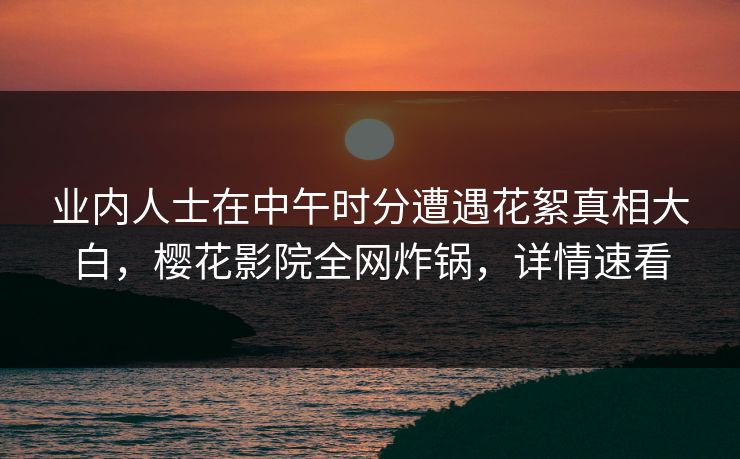 业内人士在中午时分遭遇花絮真相大白，樱花影院全网炸锅，详情速看