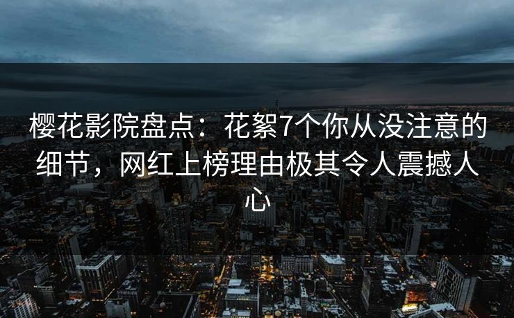 樱花影院盘点：花絮7个你从没注意的细节，网红上榜理由极其令人震撼人心