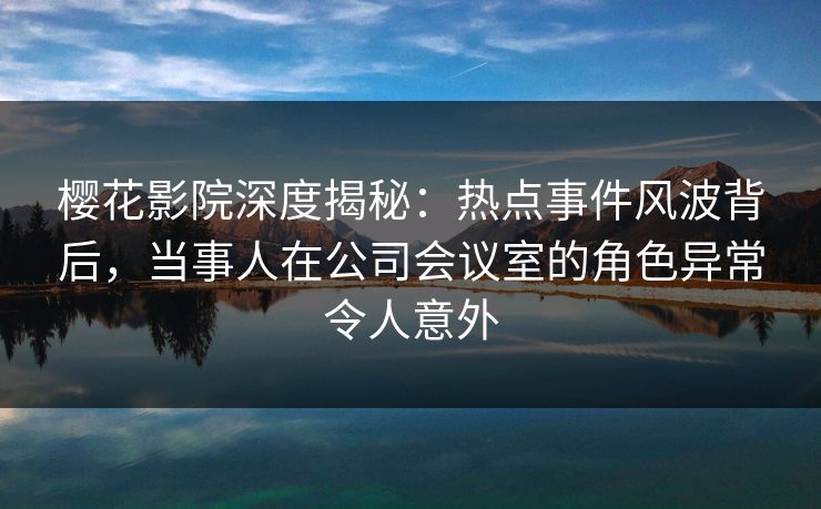 樱花影院深度揭秘：热点事件风波背后，当事人在公司会议室的角色异常令人意外