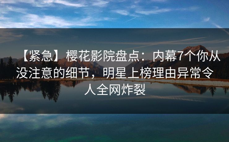 【紧急】樱花影院盘点：内幕7个你从没注意的细节，明星上榜理由异常令人全网炸裂