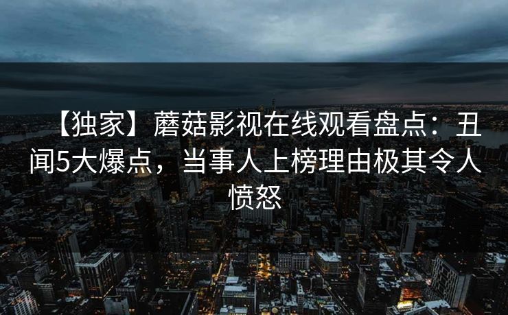 【独家】蘑菇影视在线观看盘点：丑闻5大爆点，当事人上榜理由极其令人愤怒