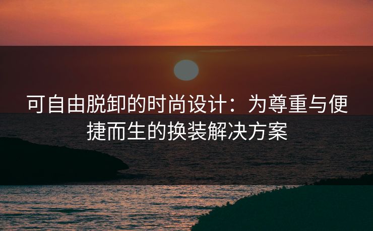 可自由脱卸的时尚设计：为尊重与便捷而生的换装解决方案