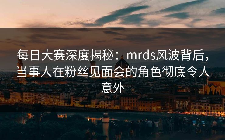 每日大赛深度揭秘:mrds风波背后,当事人在粉丝见面会的角色彻底令人意外 每日大赛深度揭秘:mrds风波背后,当事人在粉丝见面会的角色彻底令人意外