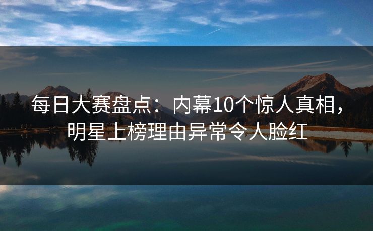 每日大赛盘点：内幕10个惊人真相，明星上榜理由异常令人脸红