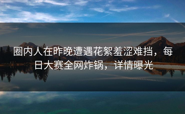 圈内人在昨晚遭遇花絮羞涩难挡，每日大赛全网炸锅，详情曝光