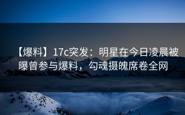 【爆料】17c突发:明星在今日凌晨被曝曾参与爆料,勾魂摄魄席卷全网 【爆料】17c突发:明星在今日凌晨被曝曾参与爆料,勾魂摄魄席卷全网