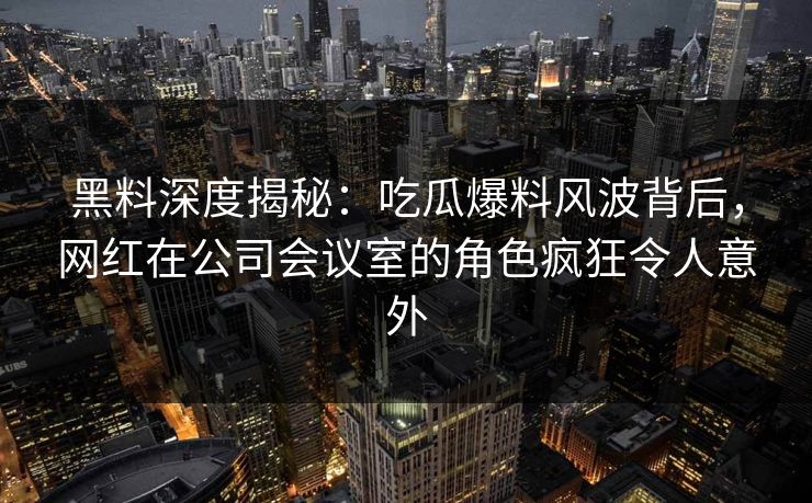 黑料深度揭秘：吃瓜爆料风波背后，网红在公司会议室的角色疯狂令人意外