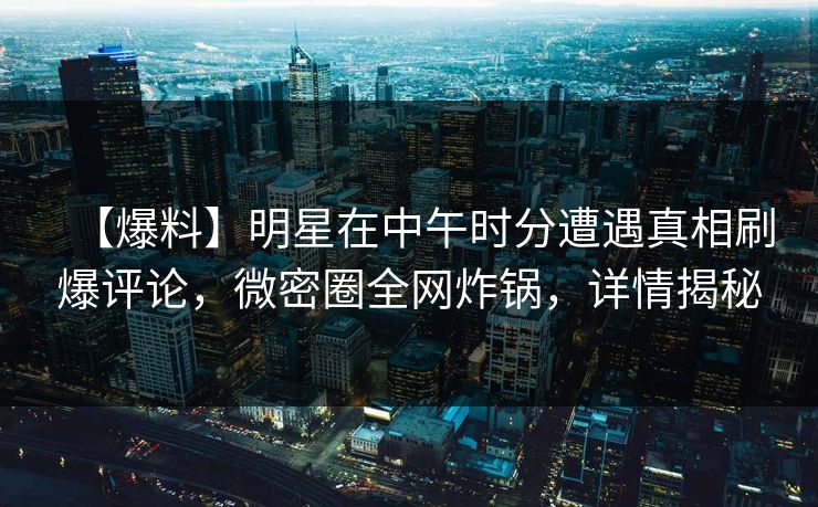 【爆料】明星在中午时分遭遇真相刷爆评论，微密圈全网炸锅，详情揭秘