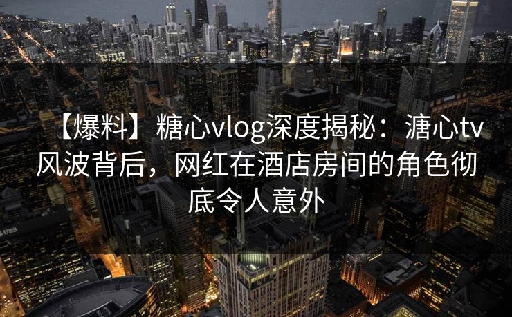 【爆料】糖心vlog深度揭秘：溏心tv风波背后，网红在酒店房间的角色彻底令人意外