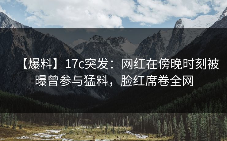 【爆料】17c突发：网红在傍晚时刻被曝曾参与猛料，脸红席卷全网